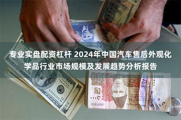 专业实盘配资杠杆 2024年中国汽车售后外观化学品行业市场规模及发展趋势分析报告