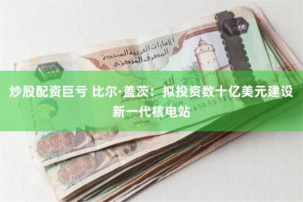 炒股配资巨亏 比尔·盖茨：拟投资数十亿美元建设新一代核电站