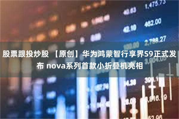 股票跟投炒股 【原创】华为鸿蒙智行享界S9正式发布 nova系列首款小折叠机亮相