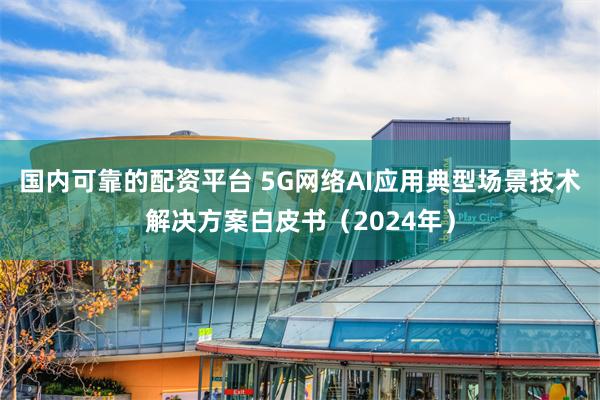 国内可靠的配资平台 5G网络AI应用典型场景技术解决方案白皮书（2024年）