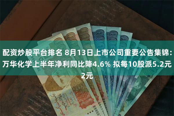 配资炒股平台排名 8月13日上市公司重要公告集锦：万华化学上半年净利同比降4.6% 拟每10股派5.2元