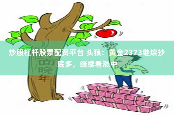 炒股杠杆股票配资平台 头狼：黄金2373继续抄底多，继续看涨中