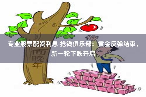 专业股票配资利息 抢钱俱乐部：黄金反弹结束，新一轮下跌开启