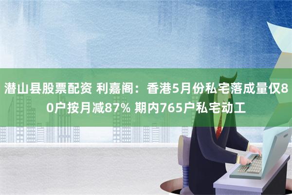 潜山县股票配资 利嘉阁：香港5月份私宅落成量仅80户按月减87% 期内765户私宅动工