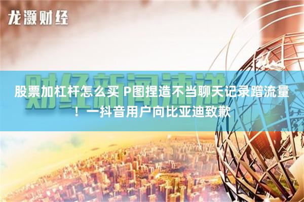 股票加杠杆怎么买 P图捏造不当聊天记录蹭流量！一抖音用户向比亚迪致歉