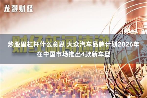 炒股里杠杆什么意思 大众汽车品牌计划2026年在中国市场推出4款新车型