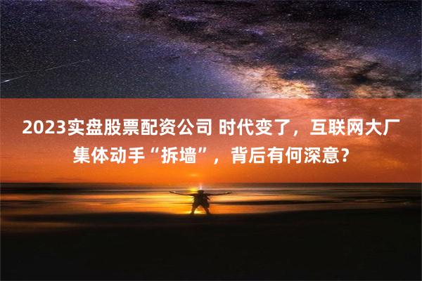 2023实盘股票配资公司 时代变了，互联网大厂集体动手“拆墙”，背后有何深意？