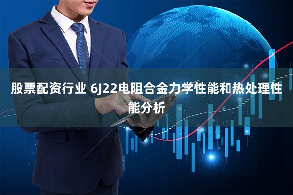 股票配资行业 6J22电阻合金力学性能和热处理性能分析