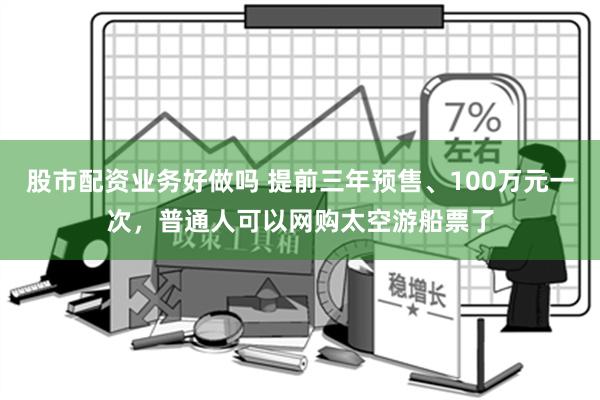 股市配资业务好做吗 提前三年预售、100万元一次，普通人可以网购太空游船票了