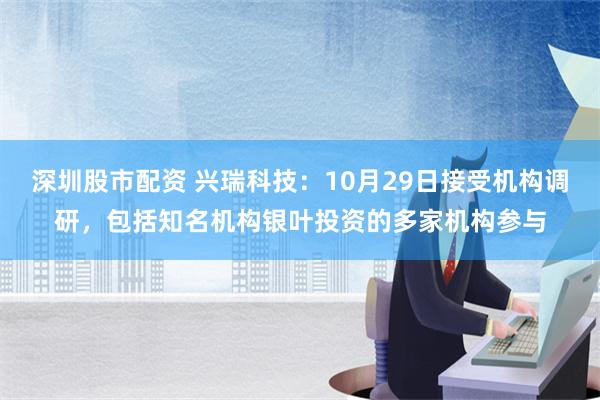 深圳股市配资 兴瑞科技：10月29日接受机构调研，包括知名机构银叶投资的多家机构参与