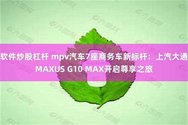 软件炒股杠杆 mpv汽车7座商务车新标杆：上汽大通MAXUS G10 MAX开启尊享之旅