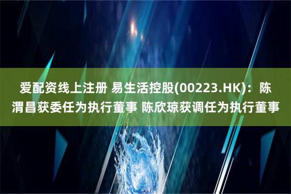 爱配资线上注册 易生活控股(00223.HK)：陈渭昌获委任为执行董事 陈欣琼获调任为执行董事