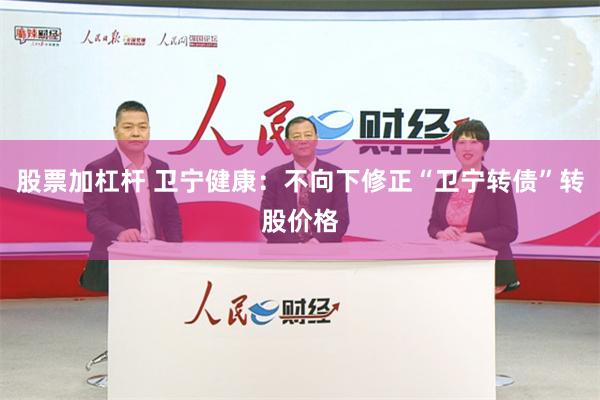 股票加杠杆 卫宁健康：不向下修正“卫宁转债”转股价格