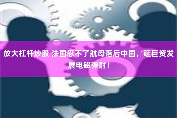 放大杠杆炒股 法国忍不了航母落后中国，砸巨资发展电磁弹射！