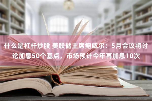 什么是杠杆炒股 美联储主席鲍威尔：5月会议将讨论加息50个基点，市场预计今年再加息10次