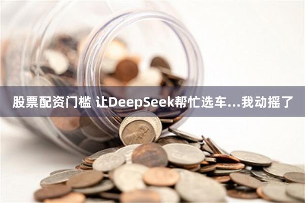 股票配资门槛 让DeepSeek帮忙选车...我动摇了